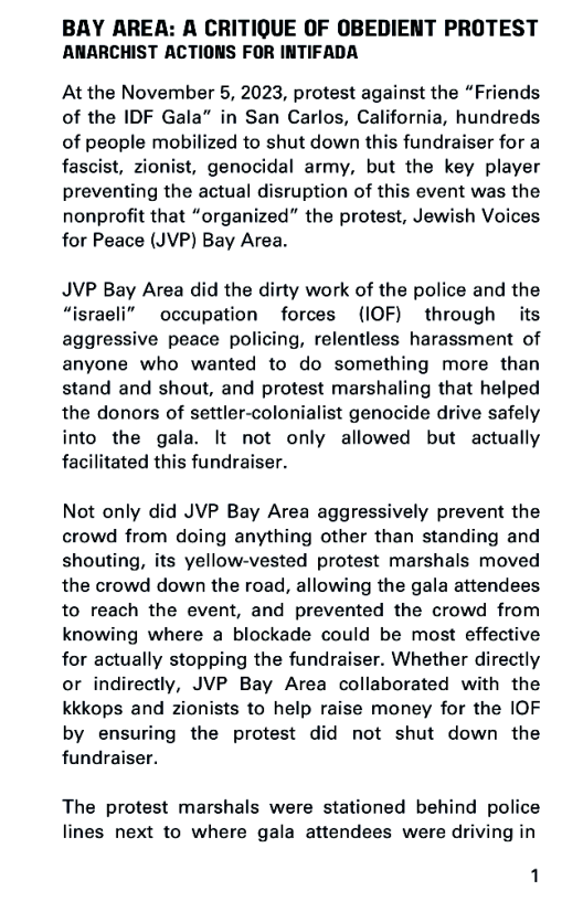 BAY AREA: A CRITIQUE OF OBEDIENT PROTEST
ANARCHIST ACTIONS FOR INTIFADA

At the November 5, 2023, protest against the “Friends
of the IDF Gala” in San Carlos, California, hundreds
of people mobilized to shut down this fundraiser for a
fascist, zionist, genocidal army, but the key player
preventing the actual disruption of this event was the
nonprofit that “organized” the protest, Jewish Voices
for Peace (JVP) Bay Area.

JVP Bay Area did the dirty work of the police and the
“israeli” occupation forces (IOF) through its
aggressive peace policing, relentless harassment of
anyone who wanted to do something more than
stand and shout, and protest marshaling that helped
the donors of settler-colonialist genocide drive safely
into the gala. It not only allowed but actually
facilitated this fundraiser.

Not only did JVP Bay Area aggressively prevent the
crowd from doing anything other than standing and
shouting, its yellow-vested protest marshals moved
the crowd down the road, allowing the gala attendees
to reach the event, and prevented the crowd from
knowing where a blockade could be most effective
for actually stopping the fundraiser. Whether directly
or indirectly, JVP Bay Area collaborated with the
kkkops and zionists to help raise money for the IOF
by ensuring the protest did not shut down the
fundraiser.

The protest marshals were stationed behind police
lines next to where gala attendees were driving in

1
